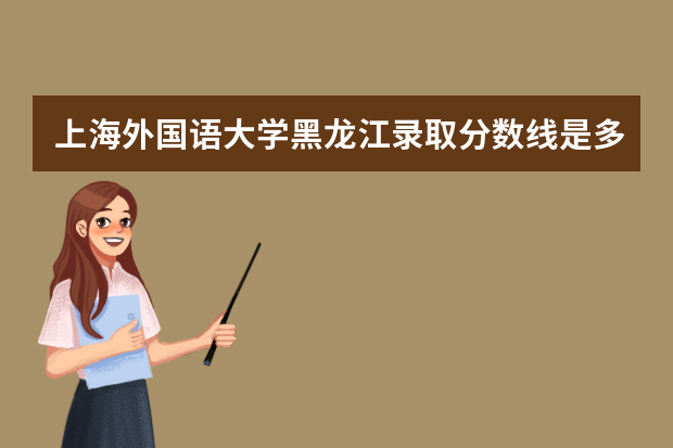 上海外国语大学黑龙江录取分数线是多少 上海外国语大学黑龙江招生人数多少